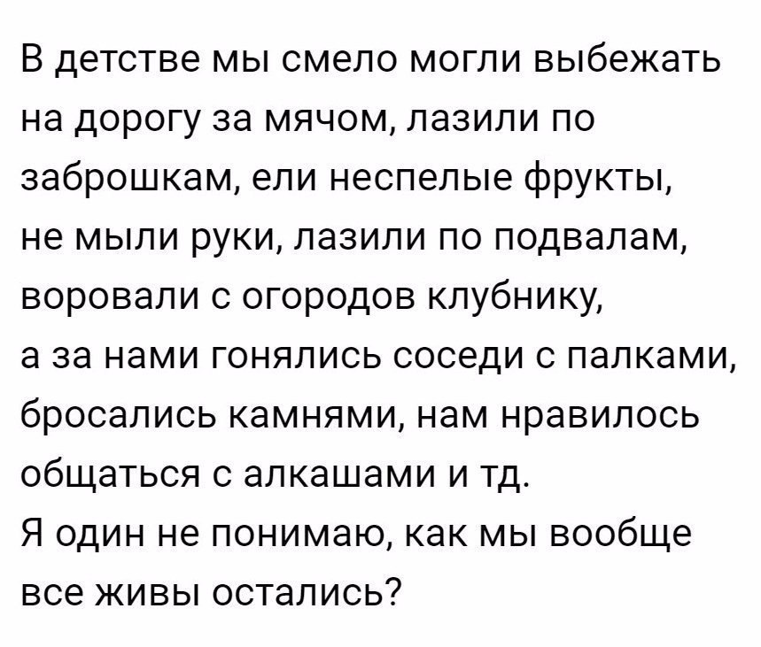В детстве мы смело могли выбежать на дорогу за мячом пазили по заброшкам ели неспелые фрукты не мыли руки лазили по подвалам воровали с огородов клубнику а за нами гонялись соседи с палками бросались камнями нам нравилось общаться с алкашами и тд Я один не понимаю как мы вообще все живы остались