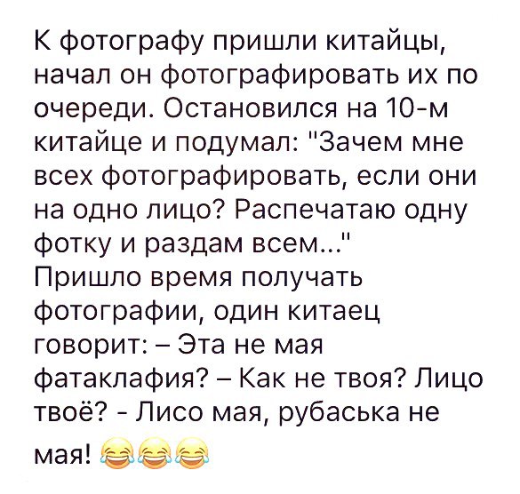 К фотографу пришли китайцы начал он фотографировать их по очереди Остановился на 10м китайце и подумал Зачем мне всех фотографировать если они на одно лицо Распечатаю одну фотку и раздам всем Пришло время получать фотографии один китаец говорит Эта не мая фатаклафия Как не твоя Лицо твоё Лисо мая рубаська не мая