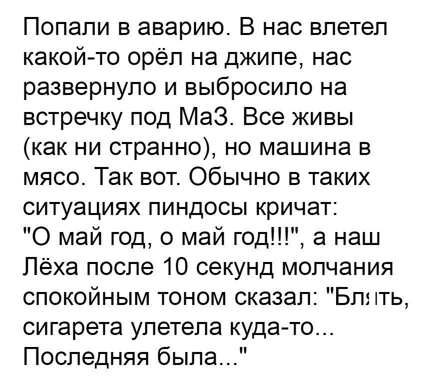 Попали в аварию В нас влетел какой то орёл на джипе нас развернуло и выбросило на встречку под аЗ Все живы как ни странно но машина в мясо Так вот Обычно в таких ситуациях пиндосы кричат 0 май год 0 май год а наш Лёха после 10 секунд молчания спокойным тоном сказал Бл ть сигарета улетела куда то Последняя была