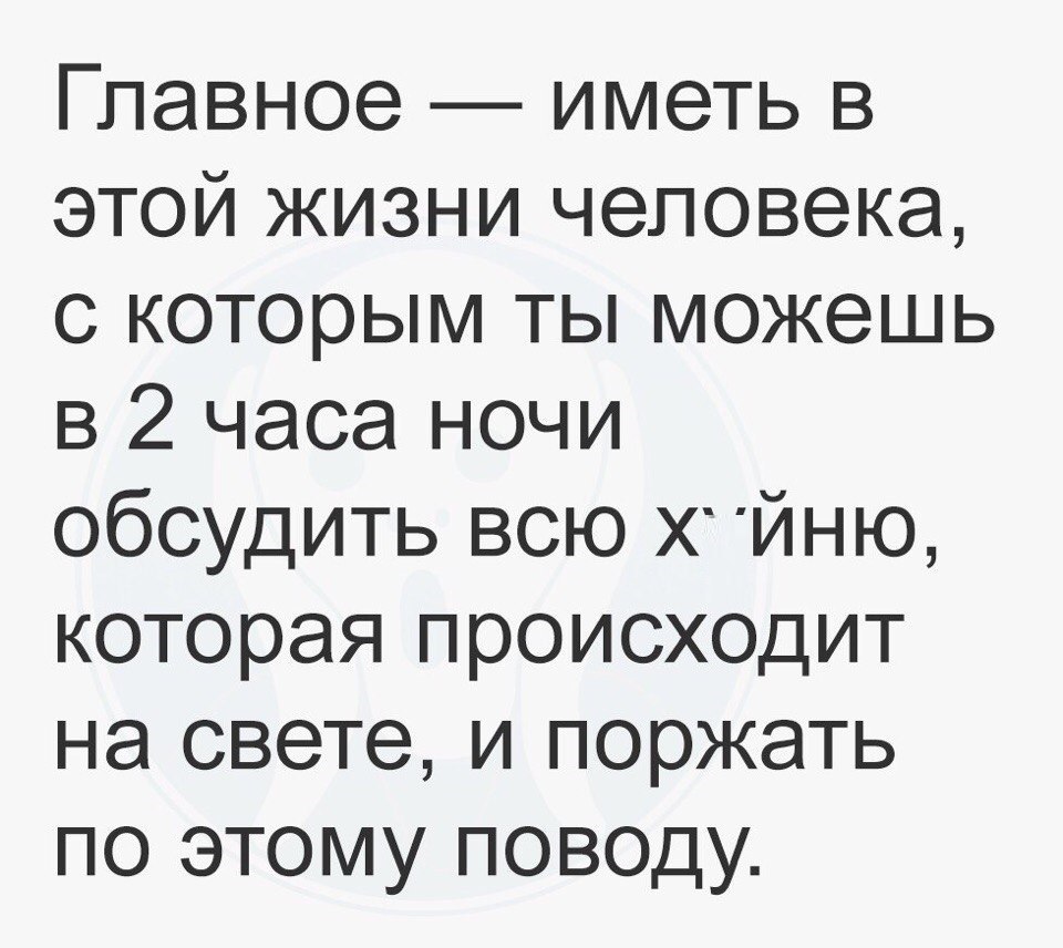 Главное иметь в этой жизни человека с которым ты можешь в 2 часа ночи обсудить всю Х йню которая происходит на свете и поржать по этому поводу
