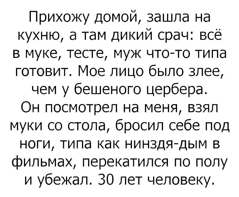 Прихожу домой зашла на кухню а там дикий срач всё в муке тесте муж чтото типа готовит Мое лицо было злее чем у бешеного цербера Он посмотрел на меня взял муки со стола бросил себе под ноги типа как нинздядым в фильмах перекатился по полу и убежал 30 лет человеку