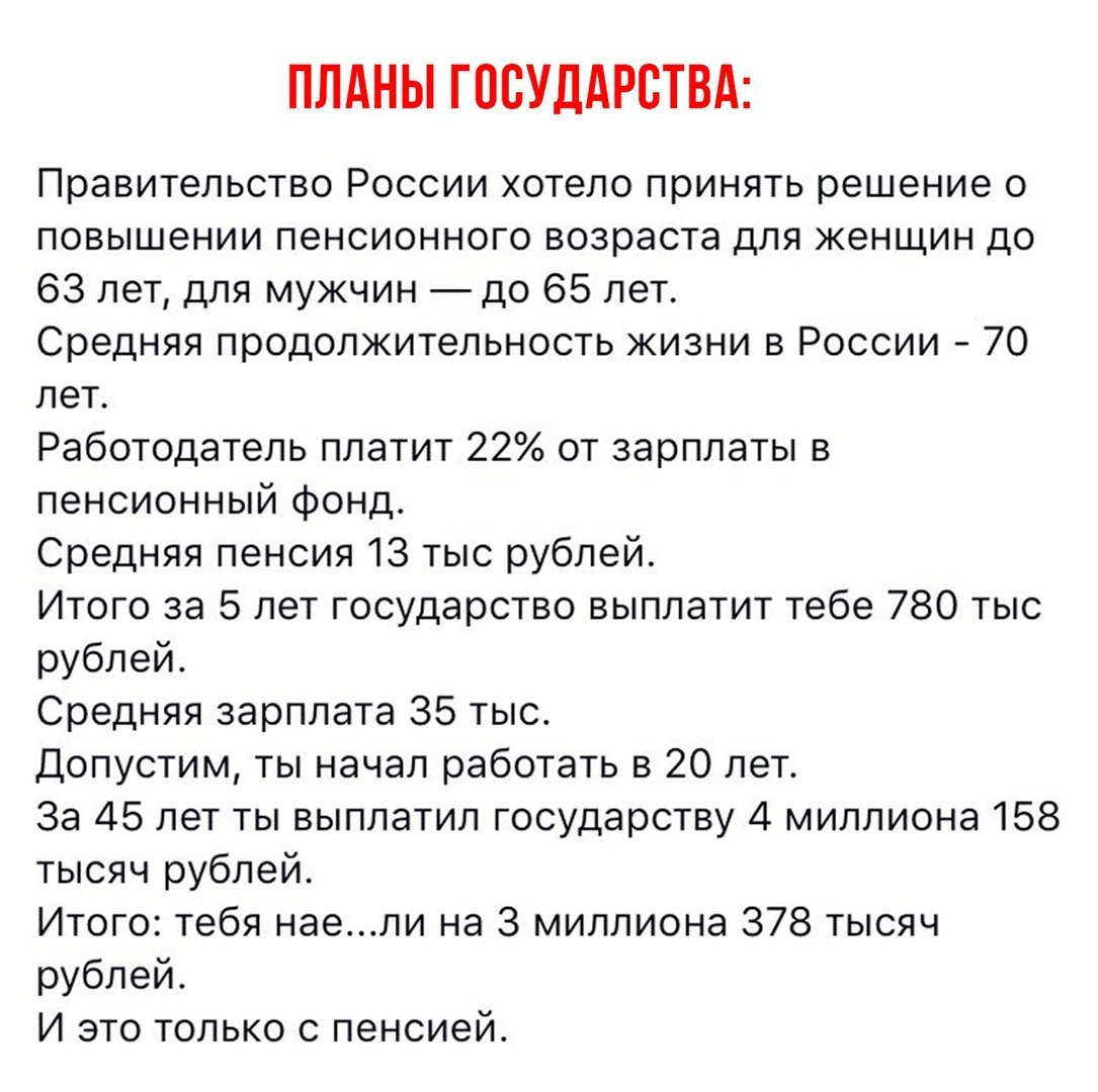 ПЛАНЫ ГОСУДАРСТВА Правительство России хотело принять решение о повышении пенсионного возраста для женщин до 63 лет для мужчин до 65 лет Средняя продолжительность жизни в России 70 лет Работодатель платит 22 от зарплаты в пенсионный фонд Средняя пенсия 13 тыс рублей Итого за 5 лет государство выплатит тебе 780 тыс рублей Средняя зарплата 35 тыс Допустим ты начал работать в 20 лет За 45 лет ты выпл