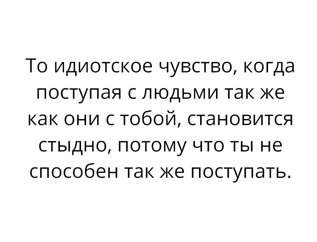 То идиотское чувство когда поступая с людьми так же как они с тобой становится стыдно потому что ты не способен так же поступать