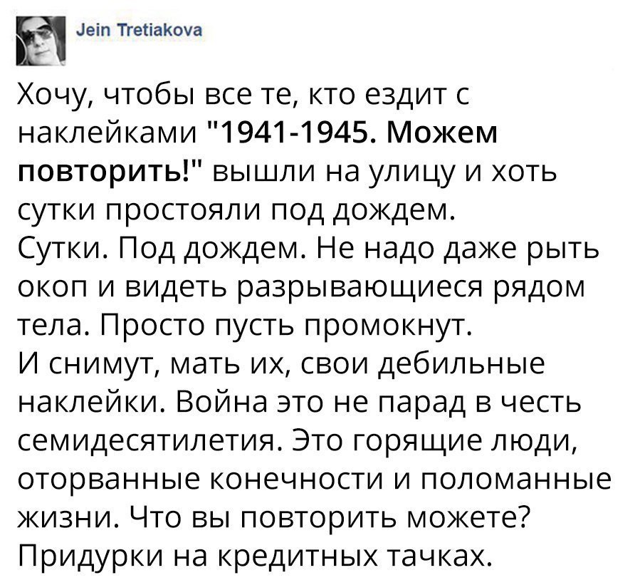 деіп ТгетіаКоуа Хочу чтобы все те кто ездит с наклейками 1941 1945 Можем повторить вышли на улицу и хоть сутки простояли под дождем Сутки Под докдем Не надо даке рыть окоп и видеть разрывающиеся рядом тела Просто пусть промокнут И снимут мать их свои дебильные наклейки Война это не парад в честь семидесятилетия Это горящие люди оторванные конечности и поломанные жизни Что вы повторить можете Приду