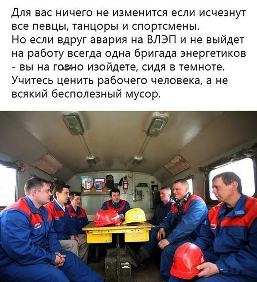 Для вас ничего не изменится если исчезнут все певцы танцоры и спортсмены Но если вдруг авария на ВЛЭП и не выйдет на работу всегда одна бригада энергетиков вы на гавно изойдете сидя в темноте Учитесь ценить рабочего человека а не всякий бесполезный мусор