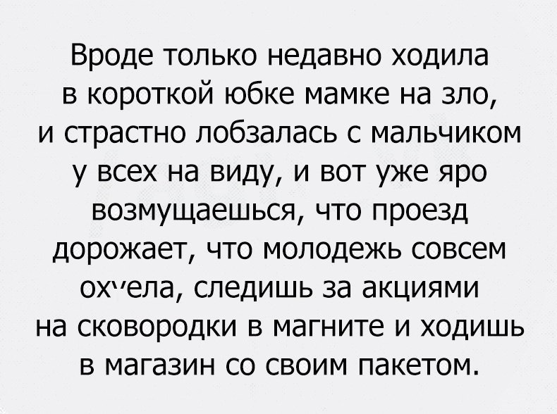 Вроде только недавно ходила в короткой юбке мамке на зло и страстно лобзалась с мальчиком у всех на виду и вот уже яро возмущаешься что проезд дорожает что молодежь совсем охпела следишь за акциями на сковородки в магните и ходишь в магазин со своим пакетом