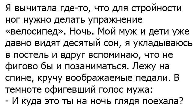 Я вычитала где то что для стройности ног нужно делать упражнение велосипед Ночь Мой муж и дети уже давно видят десятый сон я укладываюсь в постель и вдруг вспоминаю что не фигово бы и позаниматься Лежу на спине кручу воображаемые педали В темноте офигевший голос мужа И куда это ты на ночь глядя поехала