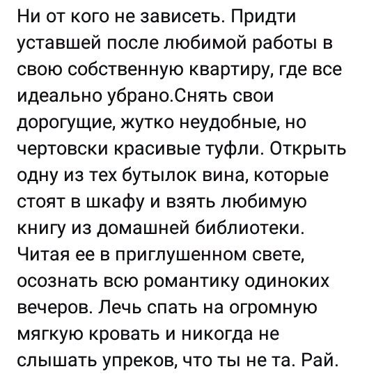 Ни от кого не зависеть Придти уставшей после любимой работы в свою собственную квартиру где все идеально убраноСнять свои дорогущие жутко неудобные но чертовски красивые туфли Открыть одну из тех бутылок вина которые стоят в шкафу и взять любимую книгу из домашней библиотеки Читая ее в приглушенном свете осознать всю романтику одиноких вечеров Лечь спать на огромную мягкую кровать и никогда не слы