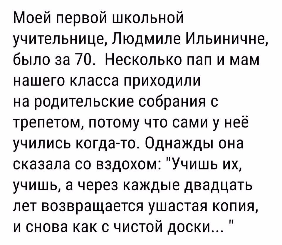 Моей первой школьной учительнице Людмиле Ильиничне было за 70 Несколько пап и мам нашего класса приходили на родительские собрания 0 трепетом потому что сами у неё учились когда то Однажды она сказала со вздохом Учишь их учишь а через каждые двадцать лет возвращается ушастая копия и снова как с чистой доски
