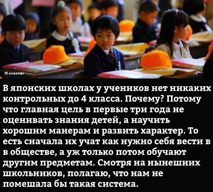 В японских школах у учеников нет никаких контрольных до 4 класса Почему Потому что главная цель в первые три года не оценивать знания детей а научить хорошим манерам и развить характер То есть сначала их учат как нужно себя вести в в обществе а уж только потом обучают другим предметам Смотря на нынешних школьников полагаю что нам не помешала бы такая система