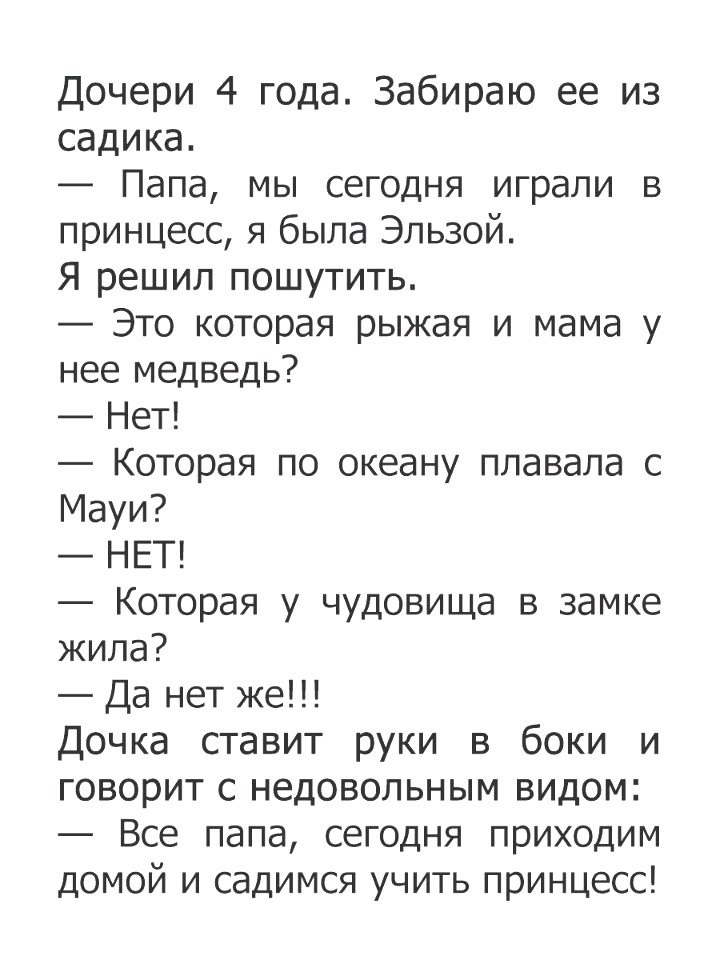 Дочери 4 года Забираю ее из садика Папа мы сегодня играли в принцесс я была Эльзой Я решил пошутить Это которая рыжая и мама у нее медведь Нет Которая по океану плавала с Мауи НЕТ Которая у чудовища в замке жила Да нет же Дочка ставит руки в боки и говорит с недовольным видом Все папа сегодня приходим домой и садимся учить принцесс