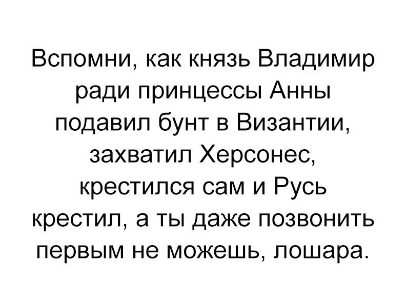 Вспомни как князь Владимир ради принцессы Анны подавил бунт в Византии захватил Херсонес крестился сам и Русь крестил а ты даже позвонить первым не можешь пошара