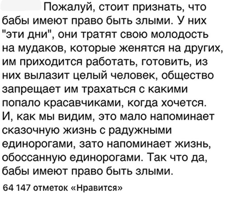 Пожалуй стоит признать что бабы имеют право быть злыми У них эти дни они тратят свою молодость на мудаков которые женятся на других им приходится работать готовить из них вылазит целый человек общество запрещает им трахаться с какими попало красавчиками когда хочется И как мы видим это мало напоминает сказочную жизнь с радужными единорогами зато напоминает жизнь обоссанную единорогами Так что да б