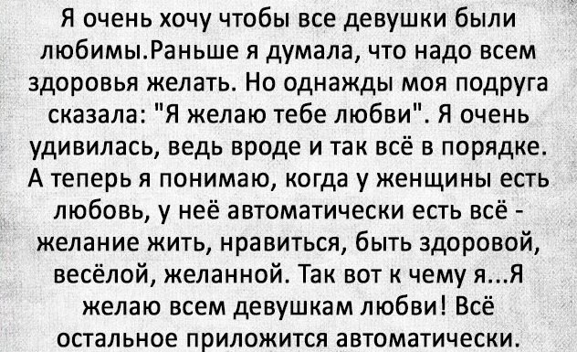 Я очень хочу чтобы все девушки были любимыРаньше я думала что надо всем здоровья желать Но однажды моя подруга сказала Я желаю тебе любви Я очень удивилась ведь вроде и так всё в порядке А теперь я понимаю когда у женщины есть любовь у неё автоматически есть всё желание жить нравиться быть здоровой весёлой желанной Так вот к чему яЯ желаю всем девушкам любви Всё остальное приложится автоматически