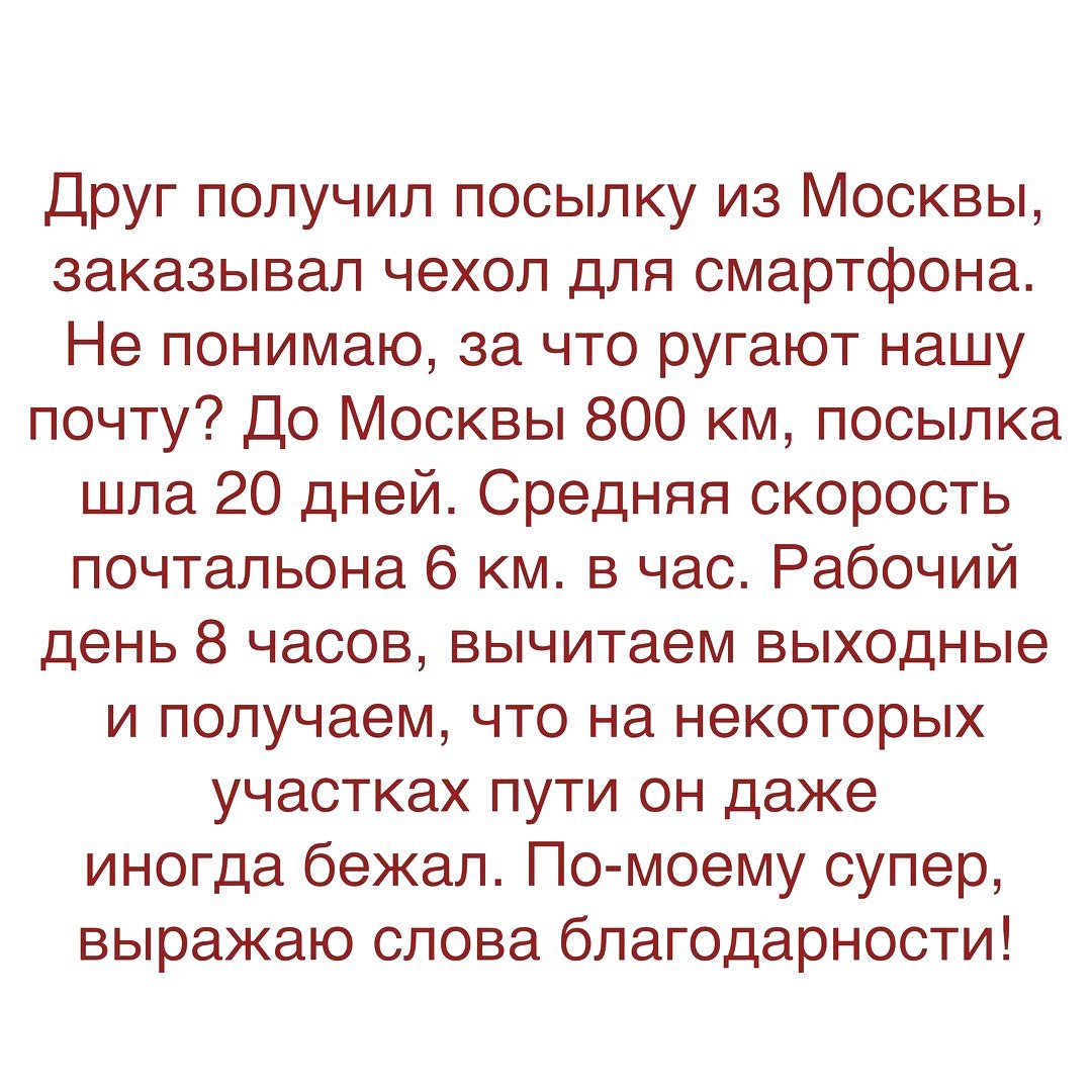 Друг получил посылку из Москвы заказывал чехол для смартфона Не понимаю за что ругают нашу почту До Москвы 800 км посылка шла 20 дней Средняя скорость почтальона 6 км в час Рабочий день 8 часов вычитаем выходные и получаем что на некоторых участках пути он даже иногда бежал По моему супер выражаю слова благ0дарности