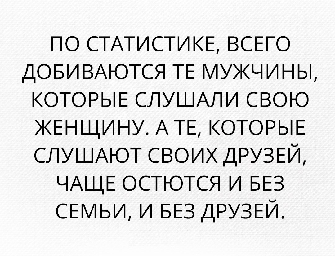 ПО СТАТИСТИ КЕ ВСЕГО ДОБИВАЮТСЯ ТЕ мужчины КОТОРЫЕ СЛУШАЛИ СВОЮ ЖЕНЩИНУ А ТЕ КОТОРЫЕ СЛУШАЮТ СВОИХ ДРУЗЕЙ ЧАЩЕ ОСТЮТСЯ и БЕЗ СЕМЬИ и БЕЗ ДРУЗЕЙ