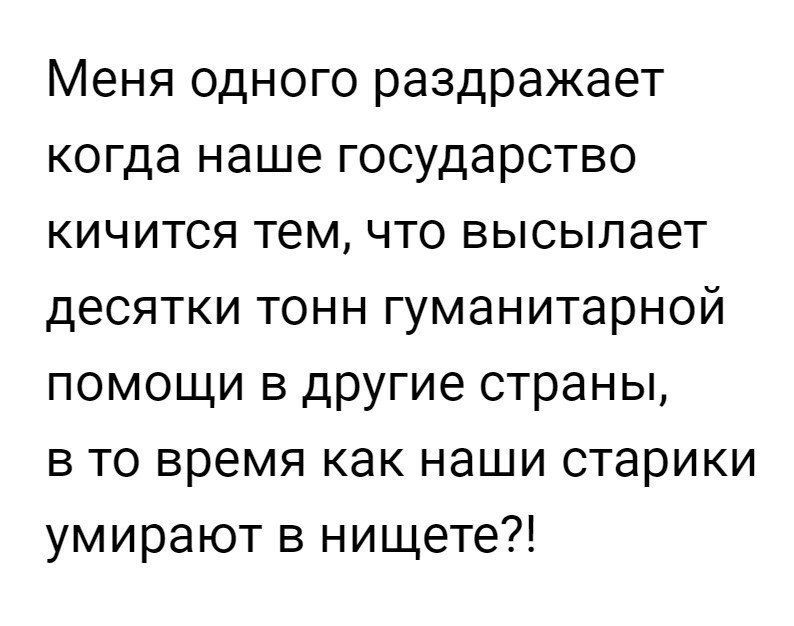 Меня одного раздражает когда наше государство кичится тем что высылает десятки тонн гуманитарной помощи в другие страны в то время как наши старики умирают в нищете