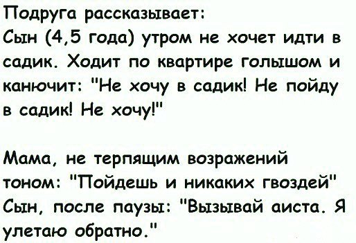 Подруга рассказывает Сын 45 года утром не хочет идти в садик Ходит по квартире голышом и канючит Не хочу в садик Не пойду в садик Не хочу Мама не терпящим возражений тоном Пойдешь и никаких гвоздей Сын после паузы Вызывай аиста Я улетаю обратно