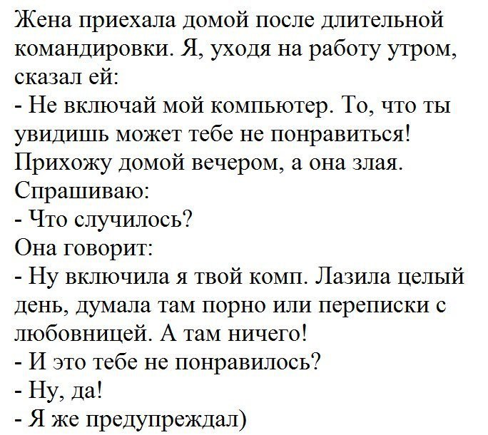 Жена ПРИСХЗЛЗ ДОМОЙ ПОСЛС ДЛИТСЛЬНОЙ командировки Я уходя на работу утром сказал ей Не включай мой компьютер То что ты увидишь может тебе не понравиться Прихожу домой вечером а она злая Спрашиваю Что случилось Она говорит Ну включила я твой комп Лазила целый день думала таМ порно или переписки с любовницей А таМ ничего И это тебе не понравилось Ну да Я же предупреждал
