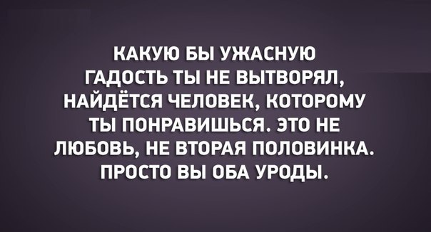 КАКУЮ БЫ УЖАСНУЮ ГАДОСТЬ ты НЕ вытворял НАЙДЁТСЯ чвловвк которому ты понрдвишься это не лювовь НЕ ВТОРАЯ ПОЛОВИНКА просто вы ОБА уроды