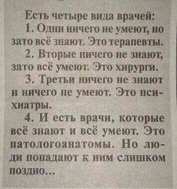 Есть четыре вида врачей 1 Одни ничего не умеют но это всё знают Эта терапевты 2 Вторые ничего не винт зато всё умеют Это хирурги 3 Третьи ничего не знают и ничего не умеют Это псид хиатры 4 И есть врачи которые _всё знают и всё умеют Это пятологоанатомы Но лю ди попадают к ним слишком поЗдно