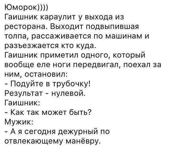 ЮМОРОКПЛ Гаишник караулит у выхода из ресторана Выходит подвыпившая толпа рассаживается по машинам и разъезжается кто куда Гаишник приметил одного который вообще еле ноги передвигал поехал за ним остановил Подуйте в трубочку Результат нулевой Гаишник Как так может быть Мужик А я сегодня дежурный по отвлекающему манёвру