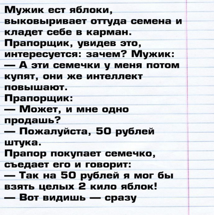 Мужик ест яблоки выковыривает оттуда семена и кладет себе в карман Прапорщик увидев это интересуется зачем Мужик А эти семечки у меня потом купят они же интеллект повышают Прапорщик Может и мне одно продашь Пожалуйста 50 рублей штука Прапор покупает семечко съедает его и говорит Так на 50 рублей я мог бы взять целых 2 кило яблок Вот видишь сразу