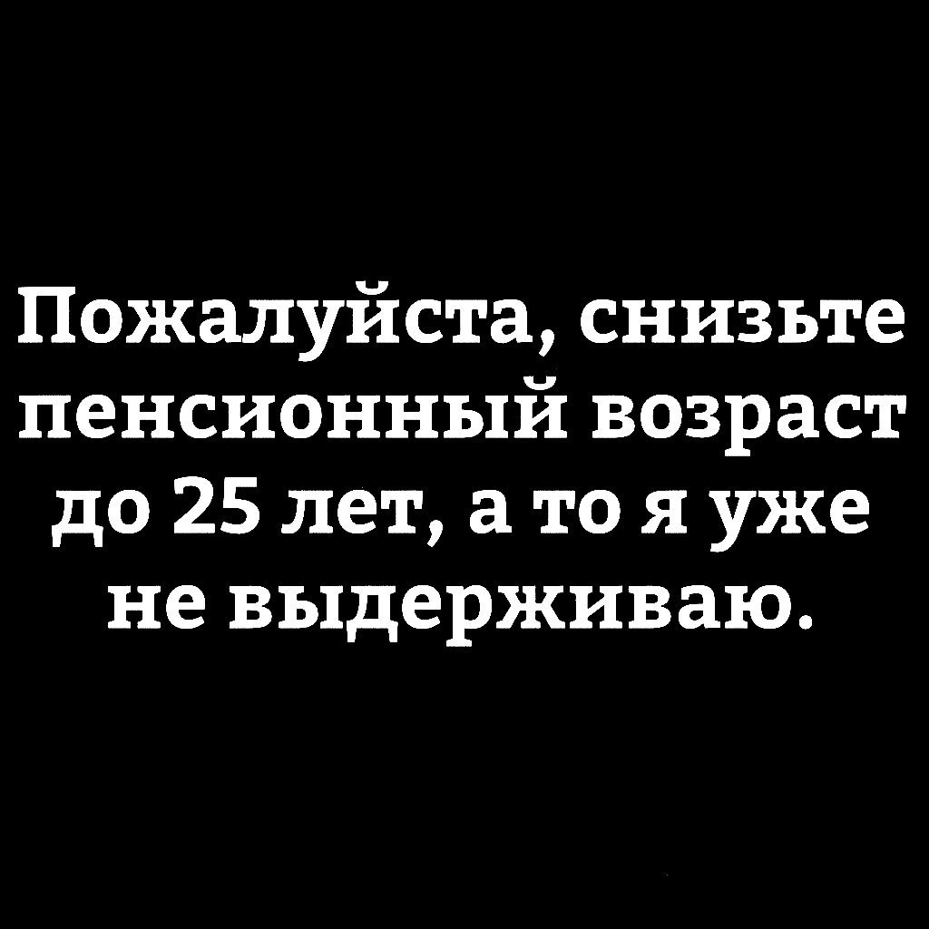 Пожалуйста снизьте пенсионный возраст до 25 лет а то я уже не выдерживаю