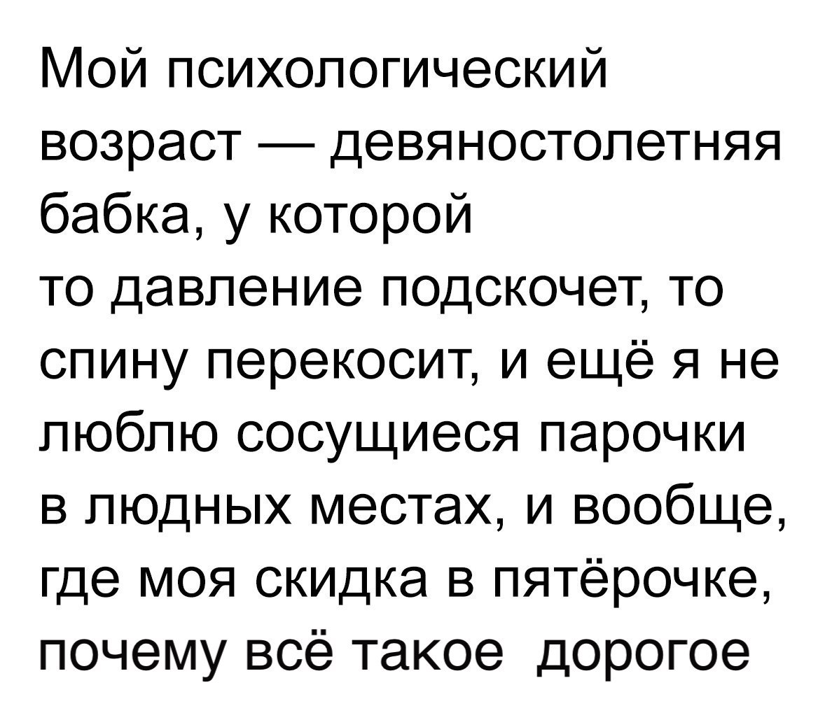 Мой психологический возраст девяностолетняя бабка у которой то давление подскочет то спину перекосит и ещё я не люблю сосущиеся парочки в людных местах и вообще где моя скидка в пятёрочке почему всё такое дорогое