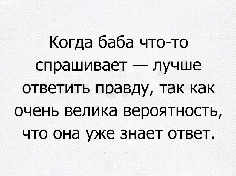Когда баба что то спрашивает лучше ответить правду так как очень велика вероятность что она уже знает ответ