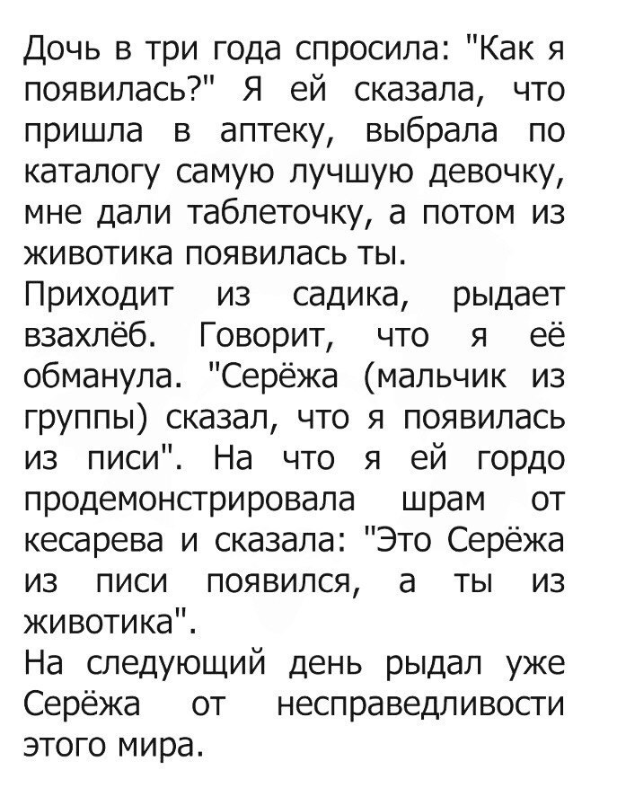 Дочь в три года спросила Как я появилась Я ей сказала что пришла в аптеку выбрала по каталогу самую лучшую девочку мне дали таблеточку а потом из животика появилась ты Приходит из садика рыдает взахлёб Говорит что я её обманула Серёжа мальчик из группы сказал что я появилась из писи На что я ей гордо продемонстрировала шрам от кесарева и сказала Это Серёжа из писи появился а ты из животика На след
