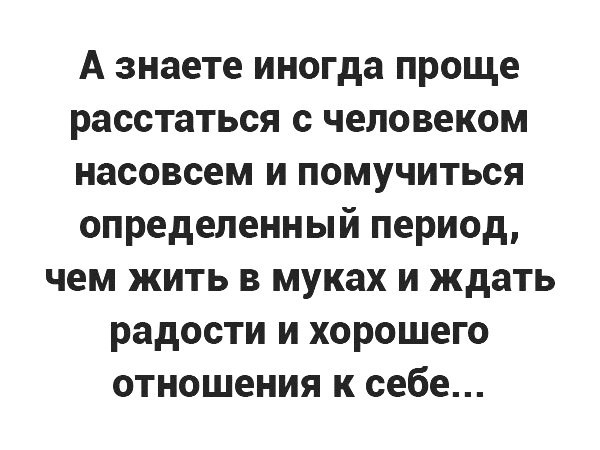 А знаете иногда проще расстаться с человеком насовсем и помучиться определенный период чем жить в муках и ждать радости и хорошего отношения к себе
