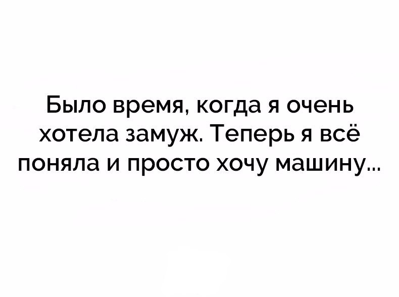 БЫЛО время когда Я очень хотела ЗЭМУЖ теперь Я ВСё ПОНЯЛЭ И просто ХОЧУ МЭШИНУ
