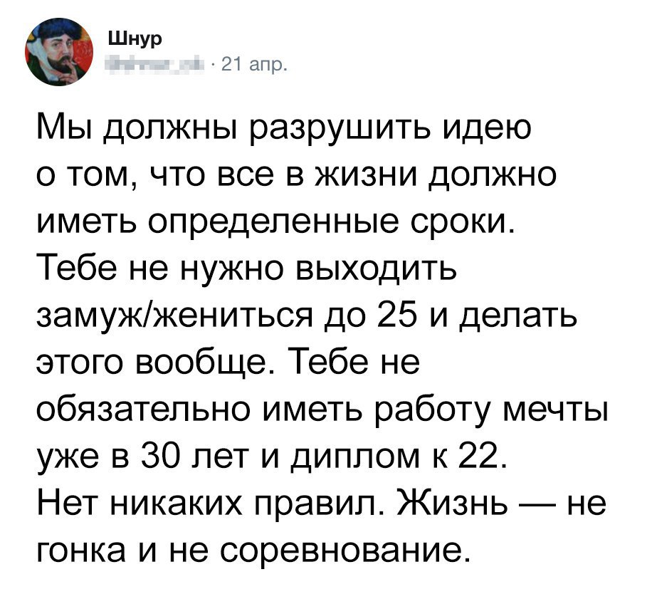ШНУР 21 апр Мы должны разрушить идею о том что все в жизни должно иметь определенные сроки Тебе не нужно выходить замужжениться до 25 и делать этого вообще Тебе не обязательно иметь работу мечты уже в 30 лет и диплом к 22 Нет никаких правил Жизнь не гонка и не соревнование