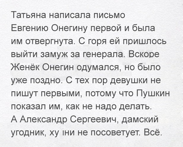 Татьяна написала письмо Евгению Онегину первой и была им отвергнута С горя ей пришлось выйти замуж за генерала Вскоре Женёк Онегин одумался но было уже поздно С тех пор девушки не пишут первыми потому что Пушкин показал им как не надо делать А Александр Сергеевич дамский угодник ху пни не посоветует Всё