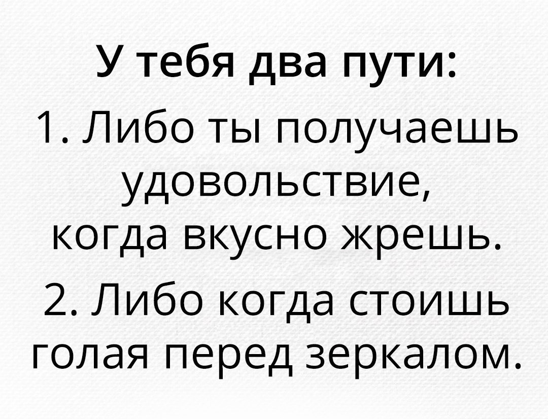 У тебя два пути 1 Либо ты получаешь удовольствие когда вкусно жрешь 2 Либо когда стоишь голая перед зеркалом