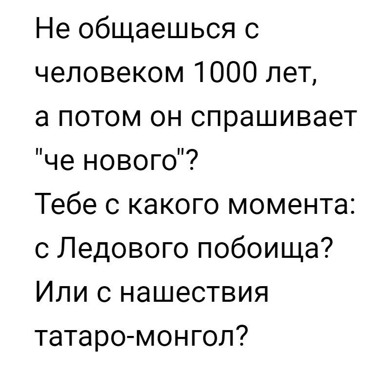 Не общаешься с человеком 1000 лет а потом он спрашивает че нового Тебе с какого момента с Ледового побоища Или с нашествия татаро монгол