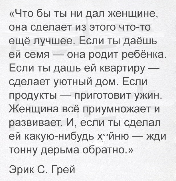 Что бы ты ни дал женщине она сделает из этого что то ещё лучшее Если ты даёшь ей семя она родит ребёнка Если ты дашь ей квартиру сделает уютный дом Если продукты приготовит ужин Женщина всё приумножает и развивает И если ты сделал ей какую нибудь ХЙНЮ жди тонну дерьма обратно Эрик С Грей