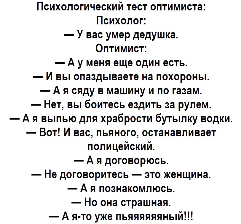 Психологический тест оптимиста Психолог У вас умер дедушка Оптимист А у меня еще один есть И вы опаздываете на похороны А я сяду в машину и по газам Нет вы боитесь ездить за рулем А я выпью для храбрости бутылку водки Вот И вас пьяного останавливает полицейский А я договорюсь Не договоритесь это женщина А я познакомлюсь Но она страшная А я то уже пьяяяяяяный