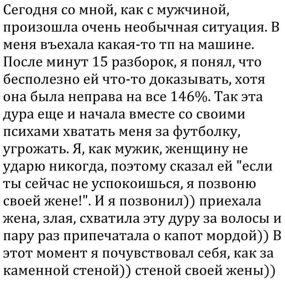 Сегодня со мной как с мужчиной произошла очень необычная ситуация В меня въехала какая то тп на машине После минут 15 разборок я понял что бесполезно ей что то доказывать хотя она была неправа на все 146 Так эта дура еще и начала вместе со своими психами хватать меня за футболку угрожать Я как мужик женщину не ударю никогда позтому сказал ей если ты сейчас не успокоишься я позвоню своей жене И я п