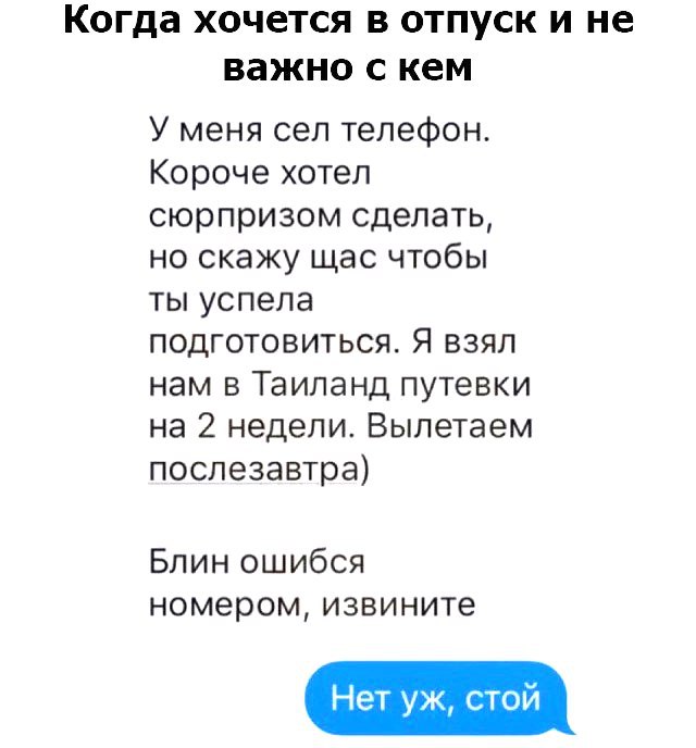 Когда хочется в отпуск и не важно с кем У меня сел телефон Короче хотел сюрпризом сделать но скажу щас чтобы ты успела подготовиться Я взял нам в Таиланд путевки на 2 недели Вылетаем послезавтра Блин ошибся номером извините Нет уж стой