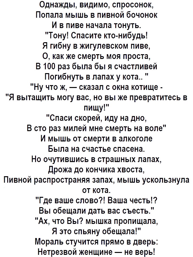 Однажды видимо спросонок Попала мышь в пивной бочонок И в пиве начала тонуть Тону Спасите кто нибудь Я гибну в жигулевском пиве 0 как же смерть моя проста В 100 раз была бы я счастливей Погибнуть в лапах у кота Ну что ж сказал с окна котище Я вытащить могу вас но вы же превратитесь в пищу Спаси скорей иду на дно В сто раз милей мне смерть на воле И мышь от смерти в алкоголе Была на счастье спасена