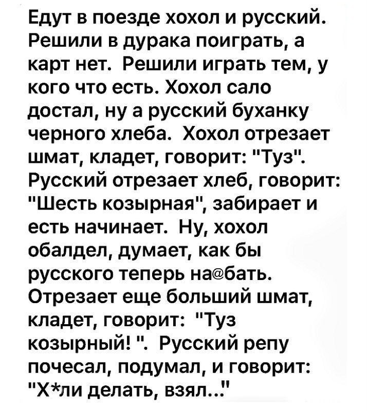 Едут в поезде хохол и русский Решили в дурака поиграть а карт нет Решили играть тем у кого что есть Хохол сало достал ну а русский буханку черного хлеба Хохол отрезает шмат кладет говорит Туз Русский отрезает хлеб говорит Шесть козырная забирает и есть начинает Ну хохол обалдел думает как бы русского теперь набать Отрезает еще больший шмат кладет говорит Туз козырный Русский репу почесал подумал и