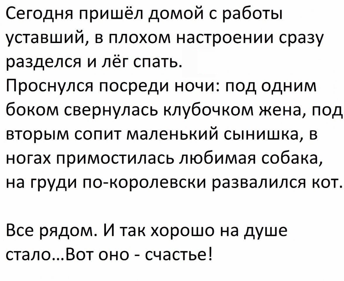 Сегодня пришёл домой с работы уставший в плохом настроении сразу разделся и лёг спать Проснулся посреди ночи под одним боком свернулась клубочком жена под вторым сопит маленький сынишка в ногах примостилась любимая собака на груди покоролевски развалился кот Все рядом И так хорошо на душе сталоВот оно счастье