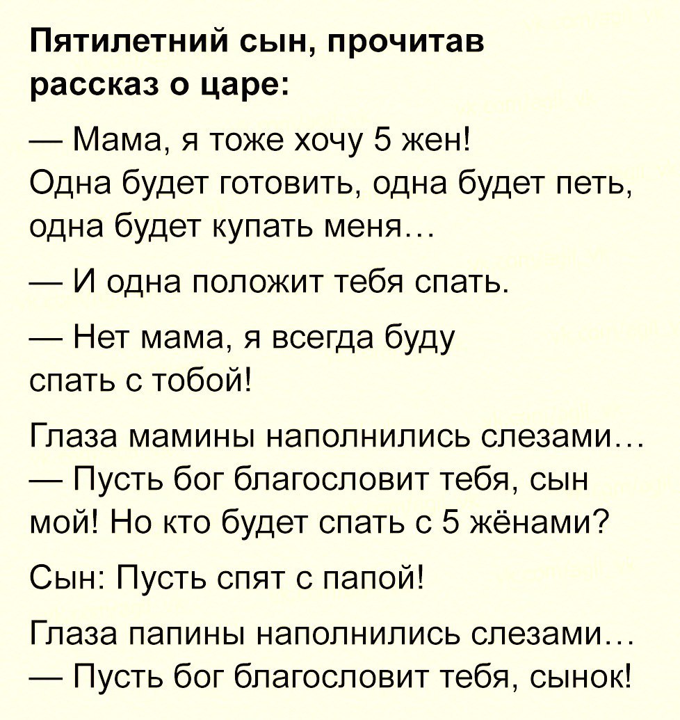 Пятилетний сын прочитав рассказ о царе Мама я тоже хочу 5 жен Одна будет готовить одна будет петь одна будет купать меня И одна положит тебя спать Нет мама я всегда буду спать с тобой Глаза мамины наполнились слезами Пусть бог благословит тебя сын мой Но кто будет спать с 5 жёнами Сын Пусть спят с папой Глаза папины наполнились слезами Пусть бог благословит тебя сынок