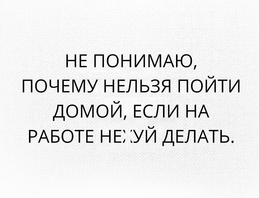 НЕ ПОНИМАЮ ПОЧЕМУ НЕЛЬЗЯ пойти ДОМОЙ ЕСЛИ НА РАБОТЕ НЕ уй ДЕЛАТЬ