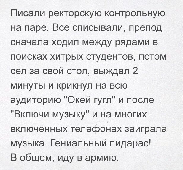 Писали ректорскую контрольную на паре Все списывали препод сначала ходил между рядами в поисках хитрых студентов потом сел за свой стол выждап 2 минуты и крикнул на всю аудиторию Окей гугл и после Включи музыку и на многих включенных телефонах заиграла музыка Гениальный пидарас В общем иду в армию