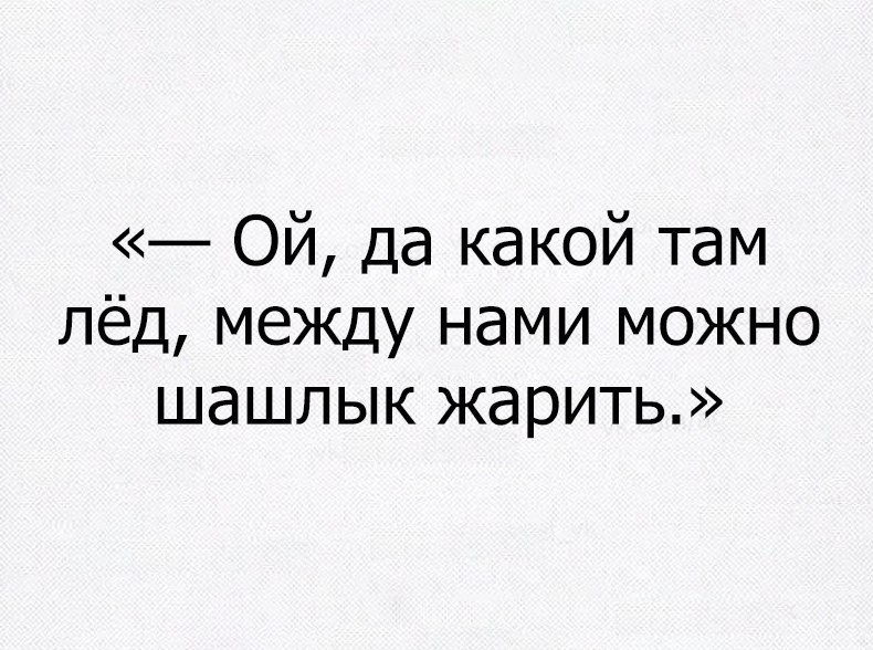 Ой да какой там лёд между нами можно шашлык жарить