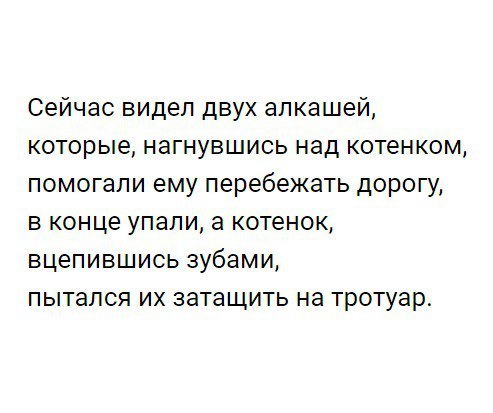 Сейчас видел двух алкашей которые нагнувшись над котенком помогали ему перебежать дорогу в конце упапи а котенок вцепившись зубами пытался их затащить на тротуар