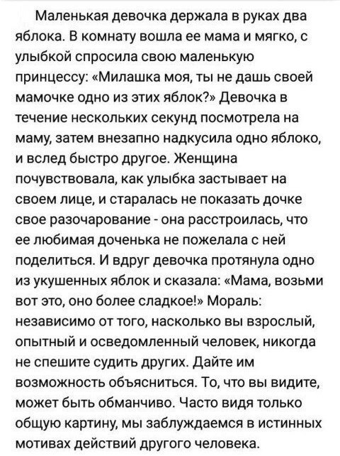 Маленькая девочка держала в руках два яблока В комнату вошла ее мама и мягко с улыбкой спросила свою маленькую принцессу Милашка моя ты не дашь своей мамочке одно из этих долек Девочка в течение нескольких секунд посмотрела на маму затем внезапно надкусипа одно яблоко и вслед быстро другое Женщина почувствовала как улыбка застывает на своем лице и старалась не показать дочке свое разочарование она